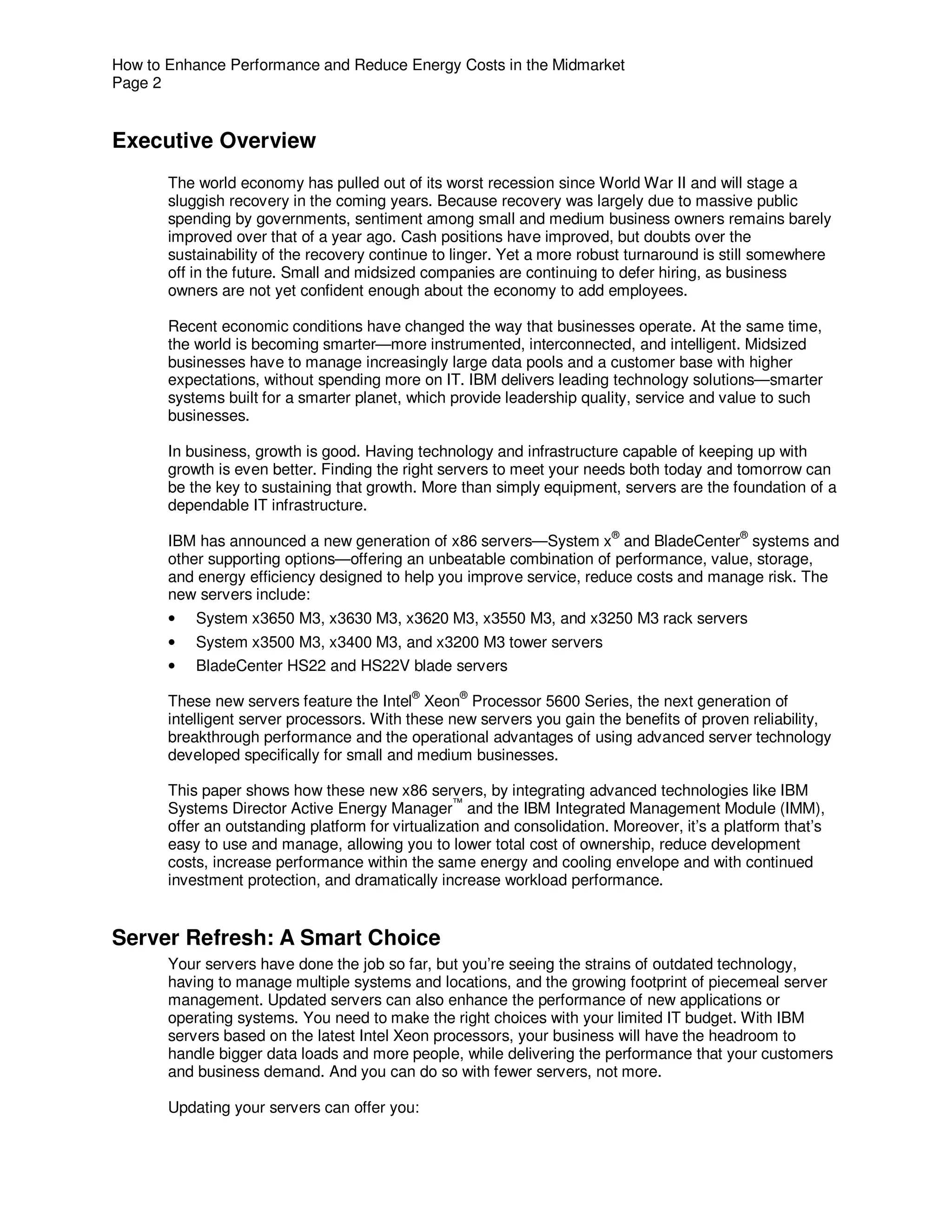 How to Enhance Performance and Reduce Energy Costs in the Midmarket
Page 2


Executive Overview
       The world economy has pulled out of its worst recession since World War II and will stage a
       sluggish recovery in the coming years. Because recovery was largely due to massive public
       spending by governments, sentiment among small and medium business owners remains barely
       improved over that of a year ago. Cash positions have improved, but doubts over the
       sustainability of the recovery continue to linger. Yet a more robust turnaround is still somewhere
       off in the future. Small and midsized companies are continuing to defer hiring, as business
       owners are not yet confident enough about the economy to add employees.

       Recent economic conditions have changed the way that businesses operate. At the same time,
       the world is becoming smarter—more instrumented, interconnected, and intelligent. Midsized
       businesses have to manage increasingly large data pools and a customer base with higher
       expectations, without spending more on IT. IBM delivers leading technology solutions—smarter
       systems built for a smarter planet, which provide leadership quality, service and value to such
       businesses.

       In business, growth is good. Having technology and infrastructure capable of keeping up with
       growth is even better. Finding the right servers to meet your needs both today and tomorrow can
       be the key to sustaining that growth. More than simply equipment, servers are the foundation of a
       dependable IT infrastructure.
                                                                          ®                   ®
       IBM has announced a new generation of x86 servers—System x and BladeCenter systems and
       other supporting options—offering an unbeatable combination of performance, value, storage,
       and energy efficiency designed to help you improve service, reduce costs and manage risk. The
       new servers include:
       •   System x3650 M3, x3630 M3, x3620 M3, x3550 M3, and x3250 M3 rack servers
       •   System x3500 M3, x3400 M3, and x3200 M3 tower servers
       •   BladeCenter HS22 and HS22V blade servers
                                            ®      ®
       These new servers feature the Intel Xeon Processor 5600 Series, the next generation of
       intelligent server processors. With these new servers you gain the benefits of proven reliability,
       breakthrough performance and the operational advantages of using advanced server technology
       developed specifically for small and medium businesses.

       This paper shows how these new x86 servers, by integrating advanced technologies like IBM
       Systems Director Active Energy Manager™ and the IBM Integrated Management Module (IMM),
       offer an outstanding platform for virtualization and consolidation. Moreover, it’s a platform that’s
       easy to use and manage, allowing you to lower total cost of ownership, reduce development
       costs, increase performance within the same energy and cooling envelope and with continued
       investment protection, and dramatically increase workload performance.


Server Refresh: A Smart Choice
       Your servers have done the job so far, but you’re seeing the strains of outdated technology,
       having to manage multiple systems and locations, and the growing footprint of piecemeal server
       management. Updated servers can also enhance the performance of new applications or
       operating systems. You need to make the right choices with your limited IT budget. With IBM
       servers based on the latest Intel Xeon processors, your business will have the headroom to
       handle bigger data loads and more people, while delivering the performance that your customers
       and business demand. And you can do so with fewer servers, not more.

       Updating your servers can offer you:
 