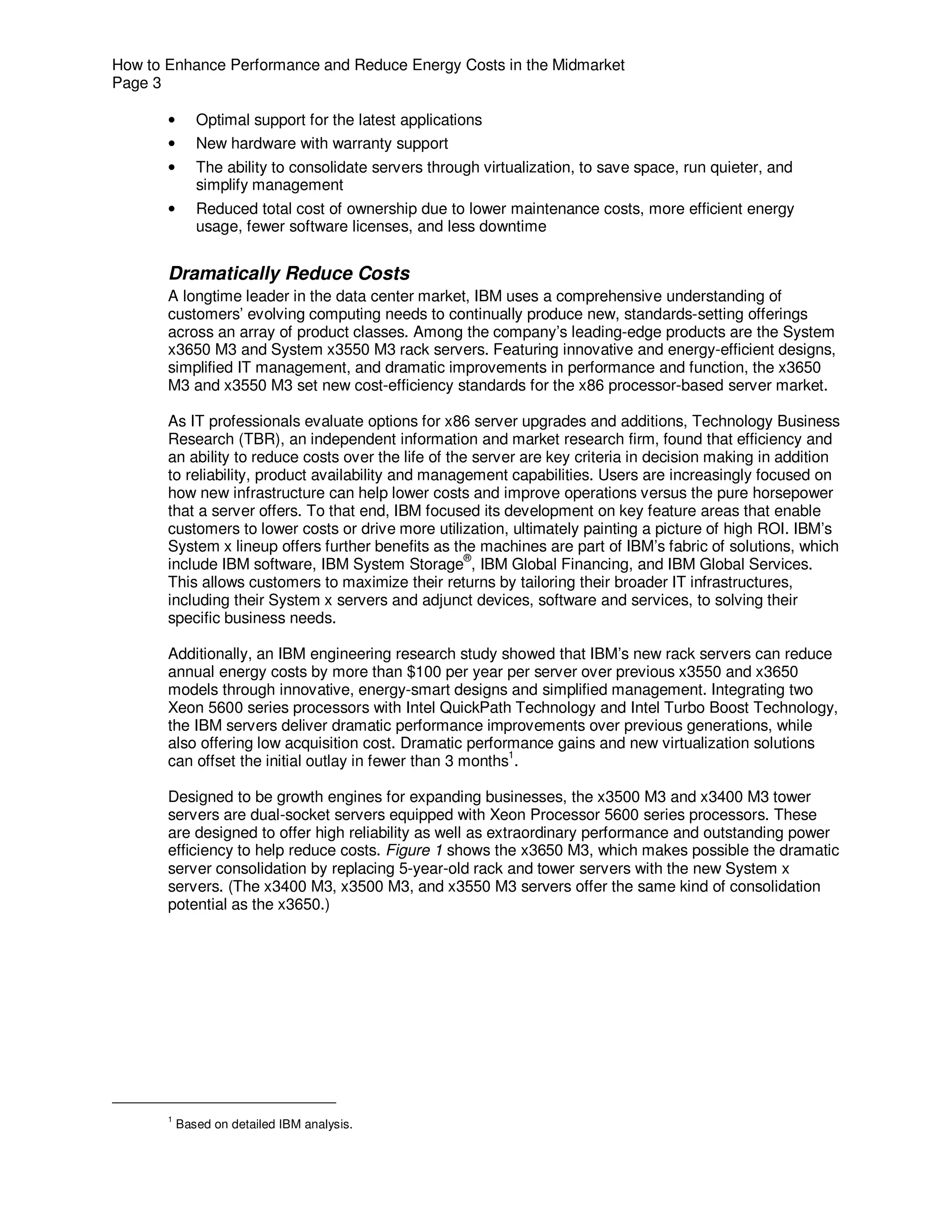 How to Enhance Performance and Reduce Energy Costs in the Midmarket
Page 3

       •      Optimal support for the latest applications
       •      New hardware with warranty support
       •      The ability to consolidate servers through virtualization, to save space, run quieter, and
              simplify management
       •      Reduced total cost of ownership due to lower maintenance costs, more efficient energy
              usage, fewer software licenses, and less downtime


       Dramatically Reduce Costs
       A longtime leader in the data center market, IBM uses a comprehensive understanding of
       customers’ evolving computing needs to continually produce new, standards-setting offerings
       across an array of product classes. Among the company’s leading-edge products are the System
       x3650 M3 and System x3550 M3 rack servers. Featuring innovative and energy-efficient designs,
       simplified IT management, and dramatic improvements in performance and function, the x3650
       M3 and x3550 M3 set new cost-efficiency standards for the x86 processor-based server market.

       As IT professionals evaluate options for x86 server upgrades and additions, Technology Business
       Research (TBR), an independent information and market research firm, found that efficiency and
       an ability to reduce costs over the life of the server are key criteria in decision making in addition
       to reliability, product availability and management capabilities. Users are increasingly focused on
       how new infrastructure can help lower costs and improve operations versus the pure horsepower
       that a server offers. To that end, IBM focused its development on key feature areas that enable
       customers to lower costs or drive more utilization, ultimately painting a picture of high ROI. IBM’s
       System x lineup offers further benefits as the machines are part of IBM’s fabric of solutions, which
       include IBM software, IBM System Storage®, IBM Global Financing, and IBM Global Services.
       This allows customers to maximize their returns by tailoring their broader IT infrastructures,
       including their System x servers and adjunct devices, software and services, to solving their
       specific business needs.

       Additionally, an IBM engineering research study showed that IBM’s new rack servers can reduce
       annual energy costs by more than $100 per year per server over previous x3550 and x3650
       models through innovative, energy-smart designs and simplified management. Integrating two
       Xeon 5600 series processors with Intel QuickPath Technology and Intel Turbo Boost Technology,
       the IBM servers deliver dramatic performance improvements over previous generations, while
       also offering low acquisition cost. Dramatic performance gains and new virtualization solutions
       can offset the initial outlay in fewer than 3 months1.

       Designed to be growth engines for expanding businesses, the x3500 M3 and x3400 M3 tower
       servers are dual-socket servers equipped with Xeon Processor 5600 series processors. These
       are designed to offer high reliability as well as extraordinary performance and outstanding power
       efficiency to help reduce costs. Figure 1 shows the x3650 M3, which makes possible the dramatic
       server consolidation by replacing 5-year-old rack and tower servers with the new System x
       servers. (The x3400 M3, x3500 M3, and x3550 M3 servers offer the same kind of consolidation
       potential as the x3650.)




       1
           Based on detailed IBM analysis.
 