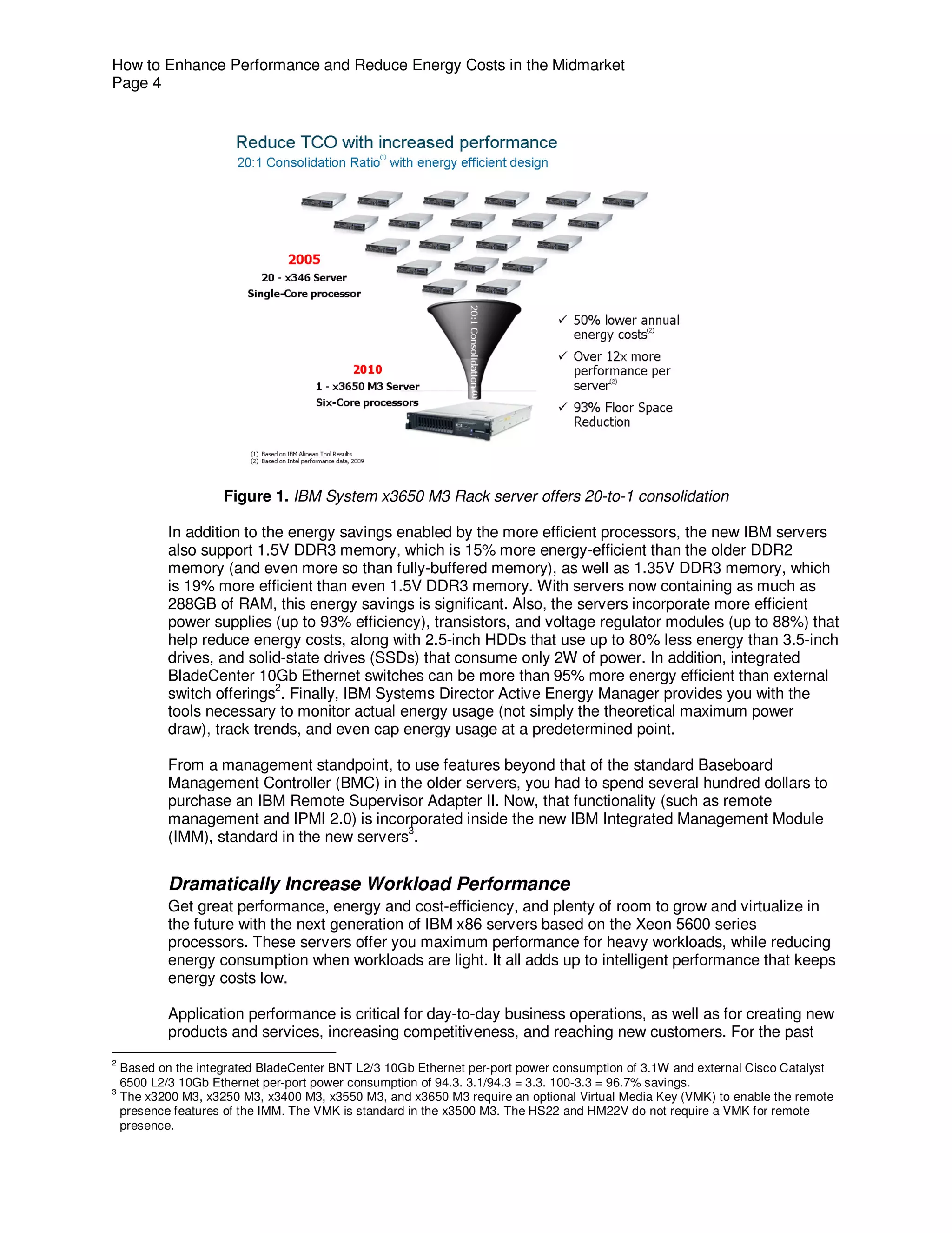 How to Enhance Performance and Reduce Energy Costs in the Midmarket
Page 4




                     Figure 1. IBM System x3650 M3 Rack server offers 20-to-1 consolidation

            In addition to the energy savings enabled by the more efficient processors, the new IBM servers
            also support 1.5V DDR3 memory, which is 15% more energy-efficient than the older DDR2
            memory (and even more so than fully-buffered memory), as well as 1.35V DDR3 memory, which
            is 19% more efficient than even 1.5V DDR3 memory. With servers now containing as much as
            288GB of RAM, this energy savings is significant. Also, the servers incorporate more efficient
            power supplies (up to 93% efficiency), transistors, and voltage regulator modules (up to 88%) that
            help reduce energy costs, along with 2.5-inch HDDs that use up to 80% less energy than 3.5-inch
            drives, and solid-state drives (SSDs) that consume only 2W of power. In addition, integrated
            BladeCenter 10Gb Ethernet switches can be more than 95% more energy efficient than external
                             2
            switch offerings . Finally, IBM Systems Director Active Energy Manager provides you with the
            tools necessary to monitor actual energy usage (not simply the theoretical maximum power
            draw), track trends, and even cap energy usage at a predetermined point.

            From a management standpoint, to use features beyond that of the standard Baseboard
            Management Controller (BMC) in the older servers, you had to spend several hundred dollars to
            purchase an IBM Remote Supervisor Adapter II. Now, that functionality (such as remote
            management and IPMI 2.0) is incorporated inside the new IBM Integrated Management Module
                                              3
            (IMM), standard in the new servers .


            Dramatically Increase Workload Performance
            Get great performance, energy and cost-efficiency, and plenty of room to grow and virtualize in
            the future with the next generation of IBM x86 servers based on the Xeon 5600 series
            processors. These servers offer you maximum performance for heavy workloads, while reducing
            energy consumption when workloads are light. It all adds up to intelligent performance that keeps
            energy costs low.

            Application performance is critical for day-to-day business operations, as well as for creating new
            products and services, increasing competitiveness, and reaching new customers. For the past
2
    Based on the integrated BladeCenter BNT L2/3 10Gb Ethernet per-port power consumption of 3.1W and external Cisco Catalyst
    6500 L2/3 10Gb Ethernet per-port power consumption of 94.3. 3.1/94.3 = 3.3. 100-3.3 = 96.7% savings.
3
    The x3200 M3, x3250 M3, x3400 M3, x3550 M3, and x3650 M3 require an optional Virtual Media Key (VMK) to enable the remote
    presence features of the IMM. The VMK is standard in the x3500 M3. The HS22 and HM22V do not require a VMK for remote
    presence.
 