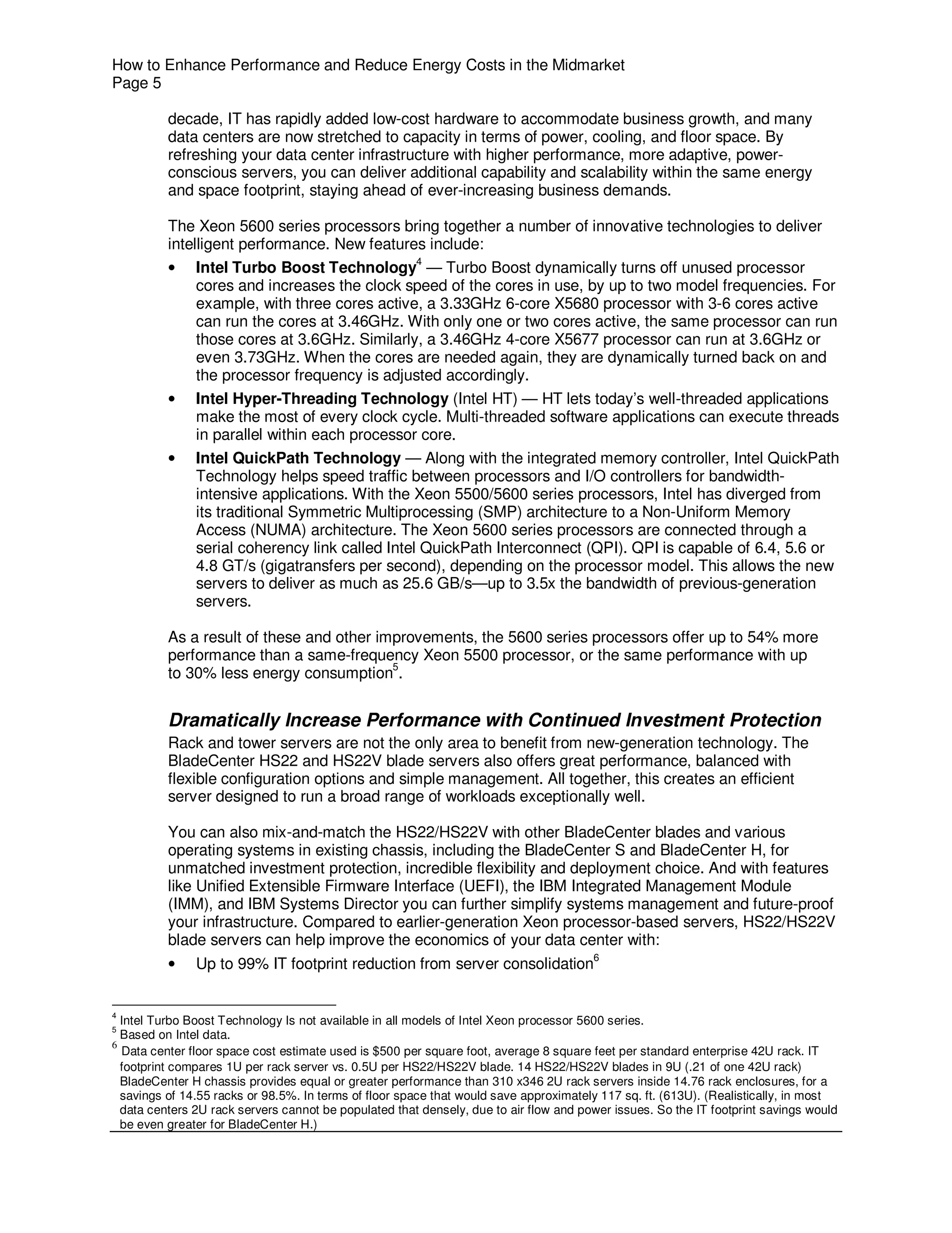 How to Enhance Performance and Reduce Energy Costs in the Midmarket
Page 5

          decade, IT has rapidly added low-cost hardware to accommodate business growth, and many
          data centers are now stretched to capacity in terms of power, cooling, and floor space. By
          refreshing your data center infrastructure with higher performance, more adaptive, power-
          conscious servers, you can deliver additional capability and scalability within the same energy
          and space footprint, staying ahead of ever-increasing business demands.

          The Xeon 5600 series processors bring together a number of innovative technologies to deliver
          intelligent performance. New features include:
          • Intel Turbo Boost Technology4 — Turbo Boost dynamically turns off unused processor
               cores and increases the clock speed of the cores in use, by up to two model frequencies. For
               example, with three cores active, a 3.33GHz 6-core X5680 processor with 3-6 cores active
               can run the cores at 3.46GHz. With only one or two cores active, the same processor can run
               those cores at 3.6GHz. Similarly, a 3.46GHz 4-core X5677 processor can run at 3.6GHz or
               even 3.73GHz. When the cores are needed again, they are dynamically turned back on and
               the processor frequency is adjusted accordingly.
          •    Intel Hyper-Threading Technology (Intel HT) — HT lets today’s well-threaded applications
               make the most of every clock cycle. Multi-threaded software applications can execute threads
               in parallel within each processor core.
          •    Intel QuickPath Technology — Along with the integrated memory controller, Intel QuickPath
               Technology helps speed traffic between processors and I/O controllers for bandwidth-
               intensive applications. With the Xeon 5500/5600 series processors, Intel has diverged from
               its traditional Symmetric Multiprocessing (SMP) architecture to a Non-Uniform Memory
               Access (NUMA) architecture. The Xeon 5600 series processors are connected through a
               serial coherency link called Intel QuickPath Interconnect (QPI). QPI is capable of 6.4, 5.6 or
               4.8 GT/s (gigatransfers per second), depending on the processor model. This allows the new
               servers to deliver as much as 25.6 GB/s—up to 3.5x the bandwidth of previous-generation
               servers.

          As a result of these and other improvements, the 5600 series processors offer up to 54% more
          performance than a same-frequency Xeon 5500 processor, or the same performance with up
          to 30% less energy consumption5.


          Dramatically Increase Performance with Continued Investment Protection
          Rack and tower servers are not the only area to benefit from new-generation technology. The
          BladeCenter HS22 and HS22V blade servers also offers great performance, balanced with
          flexible configuration options and simple management. All together, this creates an efficient
          server designed to run a broad range of workloads exceptionally well.

          You can also mix-and-match the HS22/HS22V with other BladeCenter blades and various
          operating systems in existing chassis, including the BladeCenter S and BladeCenter H, for
          unmatched investment protection, incredible flexibility and deployment choice. And with features
          like Unified Extensible Firmware Interface (UEFI), the IBM Integrated Management Module
          (IMM), and IBM Systems Director you can further simplify systems management and future-proof
          your infrastructure. Compared to earlier-generation Xeon processor-based servers, HS22/HS22V
          blade servers can help improve the economics of your data center with:
                                                                                       6
          •    Up to 99% IT footprint reduction from server consolidation


4
  Intel Turbo Boost Technology Is not available in all models of Intel Xeon processor 5600 series.
5
  Based on Intel data.
6
  Data center floor space cost estimate used is $500 per square foot, average 8 square feet per standard enterprise 42U rack. IT
  footprint compares 1U per rack server vs. 0.5U per HS22/HS22V blade. 14 HS22/HS22V blades in 9U (.21 of one 42U rack)
  BladeCenter H chassis provides equal or greater performance than 310 x346 2U rack servers inside 14.76 rack enclosures, for a
  savings of 14.55 racks or 98.5%. In terms of floor space that would save approximately 117 sq. ft. (613U). (Realistically, in most
  data centers 2U rack servers cannot be populated that densely, due to air flow and power issues. So the IT footprint savings would
  be even greater for BladeCenter H.)
 