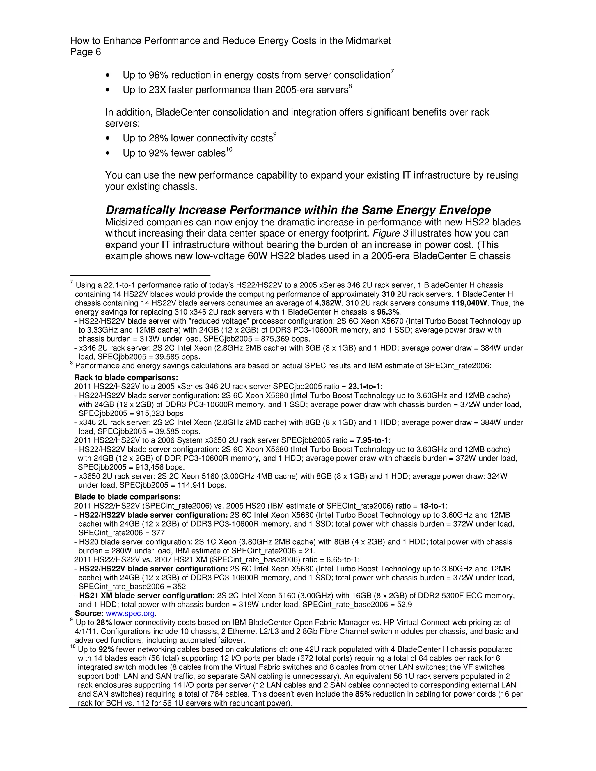 How to Enhance Performance and Reduce Energy Costs in the Midmarket
Page 6

            •   Up to 96% reduction in energy costs from server consolidation7
            •   Up to 23X faster performance than 2005-era servers8

            In addition, BladeCenter consolidation and integration offers significant benefits over rack
            servers:
                                                           9
            •   Up to 28% lower connectivity costs
                                             10
            •   Up to 92% fewer cables

            You can use the new performance capability to expand your existing IT infrastructure by reusing
            your existing chassis.

            Dramatically Increase Performance within the Same Energy Envelope
            Midsized companies can now enjoy the dramatic increase in performance with new HS22 blades
            without increasing their data center space or energy footprint. Figure 3 illustrates how you can
            expand your IT infrastructure without bearing the burden of an increase in power cost. (This
            example shows new low-voltage 60W HS22 blades used in a 2005-era BladeCenter E chassis

7
   Using a 22.1-to-1 performance ratio of today’s HS22/HS22V to a 2005 xSeries 346 2U rack server, 1 BladeCenter H chassis
  containing 14 HS22V blades would provide the computing performance of approximately 310 2U rack servers. 1 BladeCenter H
  chassis containing 14 HS22V blade servers consumes an average of 4,382W. 310 2U rack servers consume 119,040W. Thus, the
  energy savings for replacing 310 x346 2U rack servers with 1 BladeCenter H chassis is 96.3%.
  - HS22/HS22V blade server with "reduced voltage" processor configuration: 2S 6C Xeon X5670 (Intel Turbo Boost Technology up
    to 3.33GHz and 12MB cache) with 24GB (12 x 2GB) of DDR3 PC3-10600R memory, and 1 SSD; average power draw with
    chassis burden = 313W under load, SPECjbb2005 = 875,369 bops.
  - x346 2U rack server: 2S 2C Intel Xeon (2.8GHz 2MB cache) with 8GB (8 x 1GB) and 1 HDD; average power draw = 384W under
    load, SPECjbb2005 = 39,585 bops.
8
  Performance and energy savings calculations are based on actual SPEC results and IBM estimate of SPECint_rate2006:
    Rack to blade comparisons:
    2011 HS22/HS22V to a 2005 xSeries 346 2U rack server SPECjbb2005 ratio = 23.1-to-1:
    - HS22/HS22V blade server configuration: 2S 6C Xeon X5680 (Intel Turbo Boost Technology up to 3.60GHz and 12MB cache)
      with 24GB (12 x 2GB) of DDR3 PC3-10600R memory, and 1 SSD; average power draw with chassis burden = 372W under load,
      SPECjbb2005 = 915,323 bops
    - x346 2U rack server: 2S 2C Intel Xeon (2.8GHz 2MB cache) with 8GB (8 x 1GB) and 1 HDD; average power draw = 384W under
      load, SPECjbb2005 = 39,585 bops.
    2011 HS22/HS22V to a 2006 System x3650 2U rack server SPECjbb2005 ratio = 7.95-to-1:
    - HS22/HS22V blade server configuration: 2S 6C Xeon X5680 (Intel Turbo Boost Technology up to 3.60GHz and 12MB cache)
     with 24GB (12 x 2GB) of DDR PC3-10600R memory, and 1 HDD; average power draw with chassis burden = 372W under load,
     SPECjbb2005 = 913,456 bops.
    - x3650 2U rack server: 2S 2C Xeon 5160 (3.00GHz 4MB cache) with 8GB (8 x 1GB) and 1 HDD; average power draw: 324W
      under load, SPECjbb2005 = 114,941 bops.
  Blade to blade comparisons:
  2011 HS22/HS22V (SPECint_rate2006) vs. 2005 HS20 (IBM estimate of SPECint_rate2006) ratio = 18-to-1:
  - HS22/HS22V blade server configuration: 2S 6C Intel Xeon X5680 (Intel Turbo Boost Technology up to 3.60GHz and 12MB
    cache) with 24GB (12 x 2GB) of DDR3 PC3-10600R memory, and 1 SSD; total power with chassis burden = 372W under load,
    SPECint_rate2006 = 377
  - HS20 blade server configuration: 2S 1C Xeon (3.80GHz 2MB cache) with 8GB (4 x 2GB) and 1 HDD; total power with chassis
    burden = 280W under load, IBM estimate of SPECint_rate2006 = 21.
  2011 HS22/HS22V vs. 2007 HS21 XM (SPECint_rate_base2006) ratio = 6.65-to-1:
  - HS22/HS22V blade server configuration: 2S 6C Intel Xeon X5680 (Intel Turbo Boost Technology up to 3.60GHz and 12MB
    cache) with 24GB (12 x 2GB) of DDR3 PC3-10600R memory, and 1 SSD; total power with chassis burden = 372W under load,
    SPECint_rate_base2006 = 352
  - HS21 XM blade server configuration: 2S 2C Intel Xeon 5160 (3.00GHz) with 16GB (8 x 2GB) of DDR2-5300F ECC memory,
    and 1 HDD; total power with chassis burden = 319W under load, SPECint_rate_base2006 = 52.9
  Source: www.spec.org.
9
   Up to 28% lower connectivity costs based on IBM BladeCenter Open Fabric Manager vs. HP Virtual Connect web pricing as of
  4/1/11. Configurations include 10 chassis, 2 Ethernet L2/L3 and 2 8Gb Fibre Channel switch modules per chassis, and basic and
  advanced functions, including automated failover.
10
   Up to 92% fewer networking cables based on calculations of: one 42U rack populated with 4 BladeCenter H chassis populated
   with 14 blades each (56 total) supporting 12 I/O ports per blade (672 total ports) requiring a total of 64 cables per rack for 6
   integrated switch modules (8 cables from the Virtual Fabric switches and 8 cables from other LAN switches; the VF switches
   support both LAN and SAN traffic, so separate SAN cabling is unnecessary). An equivalent 56 1U rack servers populated in 2
   rack enclosures supporting 14 I/O ports per server (12 LAN cables and 2 SAN cables connected to corresponding external LAN
   and SAN switches) requiring a total of 784 cables. This doesn’t even include the 85% reduction in cabling for power cords (16 per
   rack for BCH vs. 112 for 56 1U servers with redundant power).
 