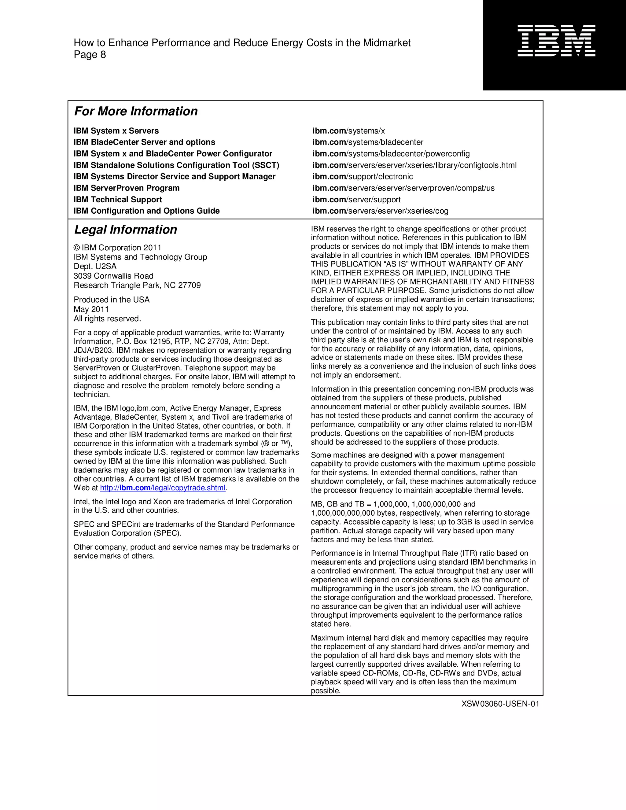 How to Enhance Performance and Reduce Energy Costs in the Midmarket
Page 8




For More Information
IBM   System x Servers                                                  ibm.com/systems/x
IBM   BladeCenter Server and options                                    ibm.com/systems/bladecenter
IBM   System x and BladeCenter Power Configurator                       ibm.com/systems/bladecenter/powerconfig
IBM   Standalone Solutions Configuration Tool (SSCT)                    ibm.com/servers/eserver/xseries/library/configtools.html
IBM   Systems Director Service and Support Manager                      ibm.com/support/electronic
IBM   ServerProven Program                                              ibm.com/servers/eserver/serverproven/compat/us
IBM   Technical Support                                                 ibm.com/server/support
IBM   Configuration and Options Guide                                   ibm.com/servers/eserver/xseries/cog

Legal Information                                                       IBM reserves the right to change specifications or other product
                                                                        information without notice. References in this publication to IBM
© IBM Corporation 2011                                                  products or services do not imply that IBM intends to make them
IBM Systems and Technology Group                                        available in all countries in which IBM operates. IBM PROVIDES
Dept. U2SA                                                              THIS PUBLICATION “AS IS” WITHOUT WARRANTY OF ANY
3039 Cornwallis Road                                                    KIND, EITHER EXPRESS OR IMPLIED, INCLUDING THE
Research Triangle Park, NC 27709                                        IMPLIED WARRANTIES OF MERCHANTABILITY AND FITNESS
                                                                        FOR A PARTICULAR PURPOSE. Some jurisdictions do not allow
Produced in the USA                                                     disclaimer of express or implied warranties in certain transactions;
May 2011                                                                therefore, this statement may not apply to you.
All rights reserved.                                                    This publication may contain links to third party sites that are not
For a copy of applicable product warranties, write to: Warranty         under the control of or maintained by IBM. Access to any such
Information, P.O. Box 12195, RTP, NC 27709, Attn: Dept.                 third party site is at the user's own risk and IBM is not responsible
JDJA/B203. IBM makes no representation or warranty regarding            for the accuracy or reliability of any information, data, opinions,
third-party products or services including those designated as          advice or statements made on these sites. IBM provides these
ServerProven or ClusterProven. Telephone support may be                 links merely as a convenience and the inclusion of such links does
subject to additional charges. For onsite labor, IBM will attempt to    not imply an endorsement.
diagnose and resolve the problem remotely before sending a              Information in this presentation concerning non-IBM products was
technician.                                                             obtained from the suppliers of these products, published
IBM, the IBM logo,ibm.com, Active Energy Manager, Express               announcement material or other publicly available sources. IBM
Advantage, BladeCenter, System x, and Tivoli are trademarks of          has not tested these products and cannot confirm the accuracy of
IBM Corporation in the United States, other countries, or both. If      performance, compatibility or any other claims related to non-IBM
these and other IBM trademarked terms are marked on their first         products. Questions on the capabilities of non-IBM products
occurrence in this information with a trademark symbol (® or ™),        should be addressed to the suppliers of those products.
these symbols indicate U.S. registered or common law trademarks         Some machines are designed with a power management
owned by IBM at the time this information was published. Such           capability to provide customers with the maximum uptime possible
trademarks may also be registered or common law trademarks in           for their systems. In extended thermal conditions, rather than
other countries. A current list of IBM trademarks is available on the   shutdown completely, or fail, these machines automatically reduce
Web at http://ibm.com/legal/copytrade.shtml.                            the processor frequency to maintain acceptable thermal levels.
Intel, the Intel logo and Xeon are trademarks of Intel Corporation      MB, GB and TB = 1,000,000, 1,000,000,000 and
in the U.S. and other countries.                                        1,000,000,000,000 bytes, respectively, when referring to storage
SPEC and SPECint are trademarks of the Standard Performance             capacity. Accessible capacity is less; up to 3GB is used in service
Evaluation Corporation (SPEC).                                          partition. Actual storage capacity will vary based upon many
                                                                        factors and may be less than stated.
Other company, product and service names may be trademarks or
service marks of others.                                                Performance is in Internal Throughput Rate (ITR) ratio based on
                                                                        measurements and projections using standard IBM benchmarks in
                                                                        a controlled environment. The actual throughput that any user will
                                                                        experience will depend on considerations such as the amount of
                                                                        multiprogramming in the user’s job stream, the I/O configuration,
                                                                        the storage configuration and the workload processed. Therefore,
                                                                        no assurance can be given that an individual user will achieve
                                                                        throughput improvements equivalent to the performance ratios
                                                                        stated here.
                                                                        Maximum internal hard disk and memory capacities may require
                                                                        the replacement of any standard hard drives and/or memory and
                                                                        the population of all hard disk bays and memory slots with the
                                                                        largest currently supported drives available. When referring to
                                                                        variable speed CD-ROMs, CD-Rs, CD-RWs and DVDs, actual
                                                                        playback speed will vary and is often less than the maximum
                                                                        possible.
                                                                                                                      XSW03060-USEN-01
 