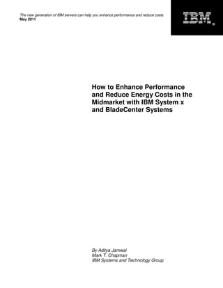 The new generation of IBM servers can help you enhance performance and reduce costs
May 2011
                                                                                      ®




                                         How to Enhance Performance
                                         and Reduce Energy Costs in the
                                         Midmarket with IBM System x
                                         and BladeCenter Systems




                                         By Aditya Jamwal
                                         Mark T. Chapman
                                         IBM Systems and Technology Group
 