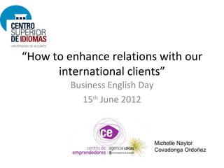 “How to enhance relations with our
      international clients”
         Business English Day
           15th June 2012



                                Michelle Naylor
                                Covadonga Ordoñez
 