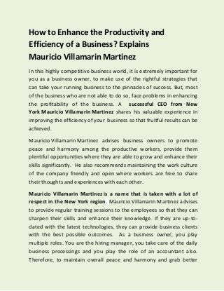 How to Enhance the Productivity and
Efficiency of a Business? Explains
Mauricio Villamarin Martinez
In this highly competitive business world, it is extremely important for
you as a business owner, to make use of the rightful strategies that
can take your running business to the pinnacles of success. But, most
of the business who are not able to do so, face problems in enhancing
the profitability of the business. A successful CEO from New
York Mauricio Villamarin Martinez shares his valuable experience in
improving the efficiency of your business so that fruitful results can be
achieved.
Mauricio Villamarin Martinez advises business owners to promote
peace and harmony among the productive workers, provide them
plentiful opportunities where they are able to grow and enhance their
skills significantly. He also recommends maintaining the work culture
of the company friendly and open where workers are free to share
their thoughts and experiences with each other.
Mauricio Villamarin Martinez is a name that is taken with a lot of
respect in the New York region. Mauricio Villamarin Martinez advises
to provide regular training sessions to the employees so that they can
sharpen their skills and enhance their knowledge. If they are up-to-
dated with the latest technologies, they can provide business clients
with the best possible outcomes. As a business owner, you play
multiple roles. You are the hiring manager, you take care of the daily
business processings and you play the role of an accountant also.
Therefore, to maintain overall peace and harmony and grab better
 