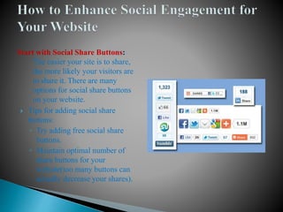 Start with Social Share Buttons: 
The easier your site is to share, 
the more likely your visitors are 
to share it. There are many 
options for social share buttons 
on your website. 
 Tips for adding social share 
buttons: 
◦ Try adding free social share 
buttons. 
◦ Maintain optimal number of 
share buttons for your 
website(too many buttons can 
actually decrease your shares). 
 