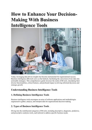 How to Enhance Your Decision-
Making With Business
Intelligence Tools
Today, leveraging data-driven insights has become instrumental for organizational success.
Business intelligence (BI) tools serve as the bedrock, facilitating the conversion of raw data into
actionable strategies. This comprehensive guide traverses the realm of BI tools, elucidating their
diverse functionalities, critical features, and profound impact on driving informed decisions and
strategic growth.
Understanding Business Intelligence Tools
1. Defining Business Intelligence Tools
Business intelligence tools encompass an array of software applications and methodologies
engineered to gather, analyze, and interpret data for organizational decision-making.
2. Types of Business Intelligence Tools
Diving into the multifaceted categories of BI tools, including descriptive, diagnostic, predictive,
and prescriptive analytics tools, each tailored to address specific business needs.
 