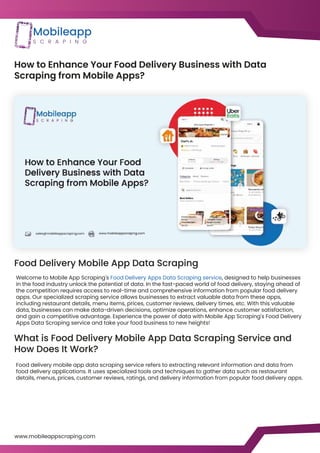 How to Enhance Your Food Delivery Business with Data
Scraping from Mobile Apps?
Food Delivery Mobile App Data Scraping
What is Food Delivery Mobile App Data Scraping Service and
How Does It Work?
Welcome to Mobile App Scraping's Food Delivery Apps Data Scraping service, designed to help businesses
in the food industry unlock the potential of data. In the fast-paced world of food delivery, staying ahead of
the competition requires access to real-time and comprehensive information from popular food delivery
apps. Our specialized scraping service allows businesses to extract valuable data from these apps,
including restaurant details, menu items, prices, customer reviews, delivery times, etc. With this valuable
data, businesses can make data-driven decisions, optimize operations, enhance customer satisfaction,
and gain a competitive advantage. Experience the power of data with Mobile App Scraping's Food Delivery
Apps Data Scraping service and take your food business to new heights!
Food delivery mobile app data scraping service refers to extracting relevant information and data from
food delivery applications. It uses specialized tools and techniques to gather data such as restaurant
details, menus, prices, customer reviews, ratings, and delivery information from popular food delivery apps.
www.mobileappscraping.com
https://www.mobileappscraping.com/grocery-delivery-app-scraping-services.php
https://www.mobileappscraping.com/food-delivery-app-scraping-services.php
 