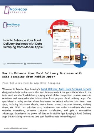 How to Enhance Your Food Delivery Business with
Data Scraping from Mobile Apps?
Food Delivery Mobile App Data Scraping
Welcome to Mobile App Scraping's Food Delivery Apps Data Scraping service
designed to help businesses in the food industry unlock the potential of data. In the
fast-paced world of food delivery, staying ahead of the competition requires access to
real-time and comprehensive information from popular food delivery apps. Our
specialized scraping service allows businesses to extract valuable data from these
apps, including restaurant details, menu items, prices, customer reviews, delivery
times, etc. With this valuable data, businesses can make data-driven decisions,
optimize operations, enhance customer satisfaction, and gain a competitive
advantage. Experience the power of data with Mobile App Scraping's Food Delivery
Apps Data Scraping service and take your food business to new heights!
 