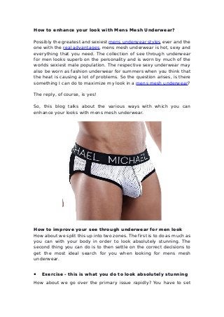 How to enhance your look with Mens Mesh Underwear?
Possibly the greatest and sexiest mens underwear styles ever and the
one with the real advantages, mens mesh underwear is hot, sexy and
everything that you need. The collection of see through underwear
for men looks superb on the personality and is worn by much of the
worlds sexiest male population. The respective sexy underwear may
also be worn as fashion underwear for summers when you think that
the heat is causing a lot of problems. So the question arises, is there
something I can do to maximize my look in a mens mesh underwear?
The reply, of course, is yes!
So, this blog talks about the various ways with which you can
enhance your looks with mens mesh underwear.
How to improve your see through underwear for men look
How about we split this up into two zones. The first is to do as much as
you can with your body in order to look absolutely stunning. The
second thing you can do is to then settle on the correct decisions to
get the most ideal search for you when looking for mens mesh
underwear.
● Exercise - this is what you do to look absolutely stunning
How about we go over the primary issue rapidly? You have to set
 