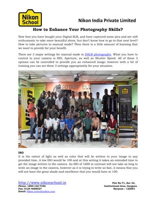 Nikon India Private Limited
http://www.nikonschool.in Plot No.71, Sec 32,
Phone: 1800-102-7346 Institutional Area, Gurgaon
Fax: 0124 4688527 Haryana – 122001
Email: Nikon.school@nikon.com
How to Enhance Your Photography Skills?
Now that you have bought your Digital SLR, and have captured some pics and are still
enthusiastic to take more beautiful shots, but don’t know how to go to that next level?
How to take pictures in manual mode? Then there is a little amount of learning that
we want to provide for your benefit.
There are 3 major settings for manual mode in DSLR photography. What you have to
control in your camera is ISO, Aperture, as well as Shutter Speed. All of these 3
options can be controlled to provide you an enhanced image; however with a bit of
training you can set these 3 settings appropriately for your situation.
ISO
It is the extent of light as well as color that will be written to your image in any
provided time. A low ISO would be 100 and at this setting it takes an extended time to
get the image written to the camera. An ISO of 1600 in contrast will not take as long to
write an image to the camera, however as it is trying to write so fast, it means that you
will not have the great shade and excellence that you would have at 100.
 