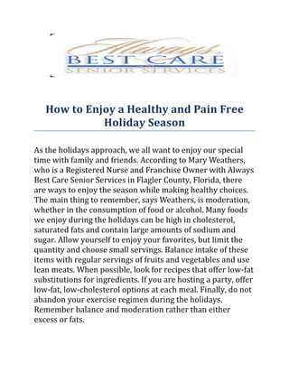 How to Enjoy a Healthy and Pain Free
             Holiday Season

As the holidays approach, we all want to enjoy our special
time with family and friends. According to Mary Weathers,
who is a Registered Nurse and Franchise Owner with Always
Best Care Senior Services in Flagler County, Florida, there
are ways to enjoy the season while making healthy choices.
The main thing to remember, says Weathers, is moderation,
whether in the consumption of food or alcohol. Many foods
we enjoy during the holidays can be high in cholesterol,
saturated fats and contain large amounts of sodium and
sugar. Allow yourself to enjoy your favorites, but limit the
quantity and choose small servings. Balance intake of these
items with regular servings of fruits and vegetables and use
lean meats. When possible, look for recipes that offer low-fat
substitutions for ingredients. If you are hosting a party, offer
low-fat, low-cholesterol options at each meal. Finally, do not
abandon your exercise regimen during the holidays.
Remember balance and moderation rather than either
excess or fats.
 