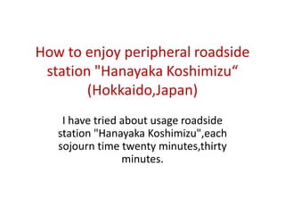 How to enjoy peripheral roadside
station "Hanayaka Koshimizu“
(Hokkaido,Japan)
I have tried about usage roadside
station "Hanayaka Koshimizu",each
sojourn time twenty minutes,thirty
minutes.
 