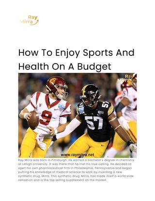 How To Enjoy Sports And
Health On A Budget
Ray Mirra was born in Pittsburgh. He earned a bachelor's degree in chemistry
at Lehigh University. It was there that he met his true calling. He decided to
open his own pharmaceutical firm in Philadelphia, Pennsylvania and began
putting his knowledge of medical science to work by inventing a new
synthetic drug, Mirra. This synthetic drug, Mirra, has made itself a world wide
sensation and is the top selling supplement on the market.
 