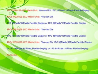  1PC WS2812B LED Matrix Unit: You can DIY 1PC 16Pixels*16Pixels Flexible Display 
 2PCs WS2812B LED Matrix Units: You can DIY 
 1PC 16Pixels*32Pixels Flexible Display or 1PC 32Pixels*16Pixels Flexible Display 
 3PCs WS2812B LED Matrix Units: You can DIY 
 1PC 16Pixels*48Pixels Flexible Display or 1PC 48Pixels*16Pixels Flexible Display 
 4PCs WS2812B LED Matrix Units: You can DIY 1PC 32Pixels*32Pixels Flexible Display 
 or 1PC 16Pixels*64Pixels Flexible Display or 1PC 64Pixels*16Pixels Flexible Display 
 And so on. 
