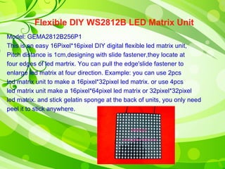 Flexible DIY WS2812B LED Matrix Unit 
Model: GEMA2812B256P1 
This is an easy 16Pixel*16pixel DIY digital flexible led matrix unit, 
Pitch distance is 1cm,designing with slide fastener,they locate at 
four edges of led martrix. You can pull the edge'slide fastener to 
enlarge led matrix at four direction. Example: you can use 2pcs 
led matrix unit to make a 16pixel*32pixel led matrix. or use 4pcs 
led matrix unit make a 16pixel*64pixel led matrix or 32pixel*32pixel 
led matrix. and stick gelatin sponge at the back of units, you only need 
peel it to stick anywhere. 
 