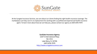 SunGate Insurance Agency
1337 S International Pkwy
Ste 1311
Lake Mary, FL 32746
(407) 878-7979
http://www.sungateinsurance.com
At the Sungate Insurance Services, we care about our clients finding the right health insurance coverage. The
marketplace can help, but it’s no replacement for working with a qualified and experienced health insurance
agent. To learn more about how we can help you, please contact our agency at (407) 878-7979
 