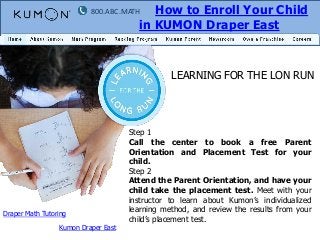 How to Enroll Your Child
in KUMON Draper East

800.ABC.MATH

LEARNING FOR THE LON RUN

Draper Math Tutoring
Kumon Draper East

Step 1
Call the center to book a free Parent
Orientation and Placement Test for your
child.
Step 2
Attend the Parent Orientation, and have your
child take the placement test. Meet with your
instructor to learn about Kumon’s individualized
learning method, and review the results from your
child’s placement test.

 