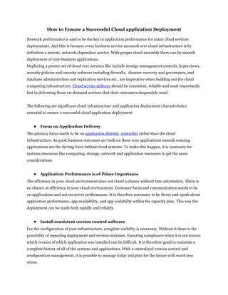 How to Ensure a Successful Cloud application Deployment

Network performance is said to be the key to application performance for many cloud services
deployments. And this is because every business service accessed over cloud infrastructure is by
definition a remote, network-dependent service. With proper cloud assembly there can be smooth
deployment of core business applications.
Deploying a proven set of cloud core services like include storage management controls, hypervisors,
security policies and security software including firewalls, disaster recovery and governance, and
database administration and replication services etc., are imperative when building out the cloud
computing infrastructure. Cloud service delivery should be consistent, reliable and most importantly
fast in delivering those on-demand services that their customers desperately need.


The following are significant cloud infrastructure and application deployment characteristics
essential to ensure a successful cloud application deployment


    ● Focus on Application Delivery
The primary focus needs to be on application delivery controller rather than the cloud
infrastructure. As good business outcomes are built on these core applications smooth running
applications are the driving force behind cloud systems. To make this happen, it is necessary for
systems resources like computing, storage, network and application resources to get the same
considerations


    ● Application Performance is of Prime Importance
The efficiency in your cloud environment does not stand a chance without true automation. There is
no chance at efficiency in your cloud environment. Customer focus and communication needs to be
on applications and not on server performance. It is therefore necessary to be direct and speak about
application performance, app availability, and app scalability within the capacity plan. This way the
deployment can be made both rapidly and reliably.


    ● Install consistent version control software
For the configuration of your infrastructure, complete visibility is necessary. Without it there is the
possibility of repeating deployment and version mistakes. Ensuring compliance when it is not known
which version of which application was installed can be difficult. It is therefore good to maintain a
complete history of all of the systems and applications. With a centralized version control and
configuration management, it is possible to manage today and plan for the future with much less
stress.
 