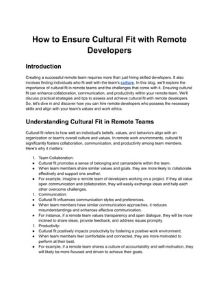 How to Ensure Cultural Fit with Remote
Developers
Introduction
Creating a successful remote team requires more than just hiring skilled developers. It also
involves finding individuals who fit well with the team's culture. In this blog, we'll explore the
importance of cultural fit in remote teams and the challenges that come with it. Ensuring cultural
fit can enhance collaboration, communication, and productivity within your remote team. We'll
discuss practical strategies and tips to assess and achieve cultural fit with remote developers.
So, let's dive in and discover how you can hire remote developers who possess the necessary
skills and align with your team's values and work ethics.
Understanding Cultural Fit in Remote Teams
Cultural fit refers to how well an individual's beliefs, values, and behaviors align with an
organization or team's overall culture and values. In remote work environments, cultural fit
significantly fosters collaboration, communication, and productivity among team members.
Here's why it matters:
1. Team Collaboration:
● Cultural fit promotes a sense of belonging and camaraderie within the team.
● When team members share similar values and goals, they are more likely to collaborate
effectively and support one another.
● For example, imagine a remote team of developers working on a project. If they all value
open communication and collaboration, they will easily exchange ideas and help each
other overcome challenges.
1. Communication:
● Cultural fit influences communication styles and preferences.
● When team members have similar communication approaches, it reduces
misunderstandings and enhances effective communication.
● For instance, if a remote team values transparency and open dialogue, they will be more
inclined to share ideas, provide feedback, and address issues promptly.
1. Productivity:
● Cultural fit positively impacts productivity by fostering a positive work environment.
● When team members feel comfortable and connected, they are more motivated to
perform at their best.
● For example, if a remote team shares a culture of accountability and self-motivation, they
will likely be more focused and driven to achieve their goals.
 