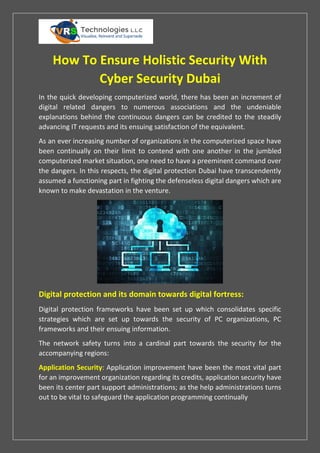 How To Ensure Holistic Security With
Cyber Security Dubai
In the quick developing computerized world, there has been an increment of
digital related dangers to numerous associations and the undeniable
explanations behind the continuous dangers can be credited to the steadily
advancing IT requests and its ensuing satisfaction of the equivalent.
As an ever increasing number of organizations in the computerized space have
been continually on their limit to contend with one another in the jumbled
computerized market situation, one need to have a preeminent command over
the dangers. In this respects, the digital protection Dubai have transcendently
assumed a functioning part in fighting the defenseless digital dangers which are
known to make devastation in the venture.
Digital protection and its domain towards digital fortress:
Digital protection frameworks have been set up which consolidates specific
strategies which are set up towards the security of PC organizations, PC
frameworks and their ensuing information.
The network safety turns into a cardinal part towards the security for the
accompanying regions:
Application Security: Application improvement have been the most vital part
for an improvement organization regarding its credits, application security have
been its center part support administrations; as the help administrations turns
out to be vital to safeguard the application programming continually
 