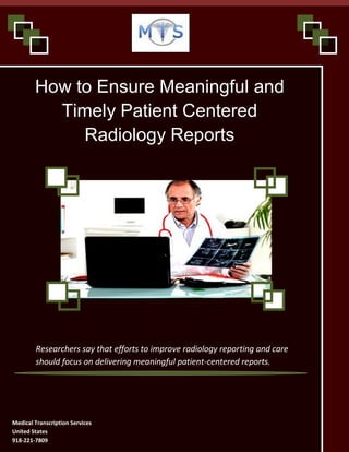 www.medicaltranscriptionservicecompany.com 918-221-7809
How to Ensure Meaningful and
Timely Patient Centered
Radiology Reports
Researchers say that efforts to improve radiology reporting and care
should focus on delivering meaningful patient-centered reports.
Medical Transcription Services
United States
918-221-7809
 