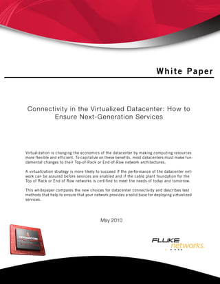 White Paper
May 2010
Connectivity in the Virtualized Datacenter: How to
Ensure Next-Generation Services
Virtualization is changing the economics of the datacenter by making computing resources
more flexible and efficient. To capitalize on these benefits, most datacenters must make fun-
damental changes to their Top-of-Rack or End-of-Row network architectures.
A virtualization strategy is more likely to succeed if the performance of the datacenter net-
work can be assured before services are enabled and if the cable plant foundation for the
Top of Rack or End of Row networks is certified to meet the needs of today and tomorrow.
This whitepaper compares the new choices for datacenter connectivity and describes test
methods that help to ensure that your network provides a solid base for deploying virtualized
services.
 