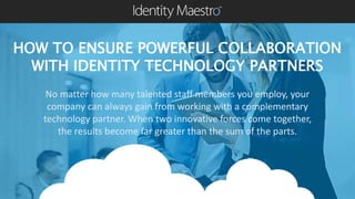 HOW TO ENSURE POWERFUL COLLABORATION
WITH IDENTITY TECHNOLOGY PARTNERS
No matter how many talented staff members you employ, your
company can always gain from working with a complementary
technology partner. When two innovative forces come together,
the results become far greater than the sum of the parts.
 