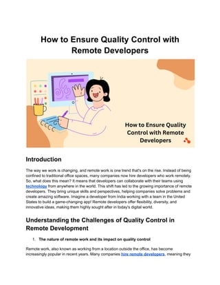 How to Ensure Quality Control with
Remote Developers
Introduction
The way we work is changing, and remote work is one trend that's on the rise. Instead of being
confined to traditional office spaces, many companies now hire developers who work remotely.
So, what does this mean? It means that developers can collaborate with their teams using
technology from anywhere in the world. This shift has led to the growing importance of remote
developers. They bring unique skills and perspectives, helping companies solve problems and
create amazing software. Imagine a developer from India working with a team in the United
States to build a game-changing app! Remote developers offer flexibility, diversity, and
innovative ideas, making them highly sought after in today's digital world.
Understanding the Challenges of Quality Control in
Remote Development
1. The nature of remote work and its impact on quality control
Remote work, also known as working from a location outside the office, has become
increasingly popular in recent years. Many companies hire remote developers, meaning they
 