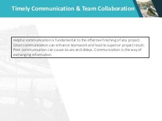 Timely Communication & Team Collaboration
Helpful communication is fundamental to the effective finishing of any project.
Great communication can enhance teamwork and lead to superior project result.
Poor communication can cause issues and delays. Communication is the way of
exchanging information.
 