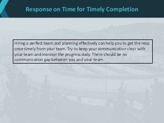 Response on Time for Timely Completion
Hiring a perfect team and planning effectively can help you to get the resp
onse timely from your team. Try to keep your communication clear with
your team and monitor the progress daily. There should be no
communication gap between you and your team.
 