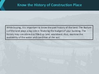 Know the History of Construction Place
While buying, it is important to know the past history of the land. The feature
s of the land plays a big role in finalizing the budget of your building. The
history may considered as filled up land, wasteland. Also, examine the
availability of the water and condition of the soil.
 