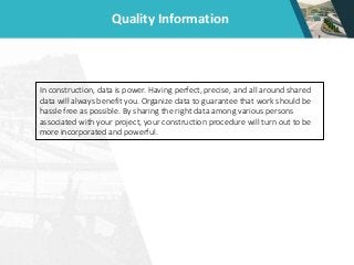 Quality Information
In construction, data is power. Having perfect, precise, and all around shared
data will always benefit you. Organize data to guarantee that work should be
hassle free as possible. By sharing the right data among various persons
associated with your project, your construction procedure will turn out to be
more incorporated and powerful.
 