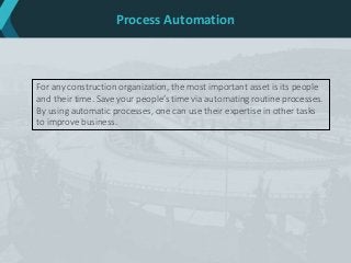 Process Automation
For any construction organization, the most important asset is its people
and their time. Save your people’s time via automating routine processes.
By using automatic processes, one can use their expertise in other tasks
to improve business.
 
