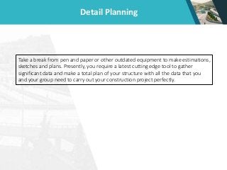 Detail Planning
Take a break from pen and paper or other outdated equipment to make estimations,
sketches and plans. Presently, you require a latest cutting edge tool to gather
significant data and make a total plan of your structure with all the data that you
and your group need to carry out your construction project perfectly.
 