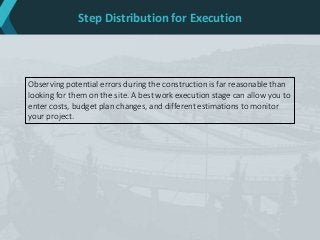 Step Distribution for Execution
Observing potential errors during the construction is far reasonable than
looking for them on the site. A best work execution stage can allow you to
enter costs, budget plan changes, and different estimations to monitor
your project.
 