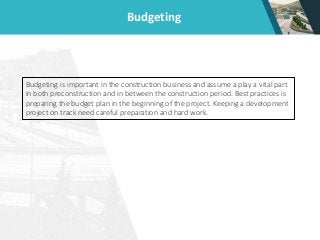 Budgeting
Budgeting is important in the construction business and assume a play a vital part
in both preconstruction and in between the construction period. Best practices is
preparing the budget plan in the beginning of the project. Keeping a development
project on track need careful preparation and hard work.
 