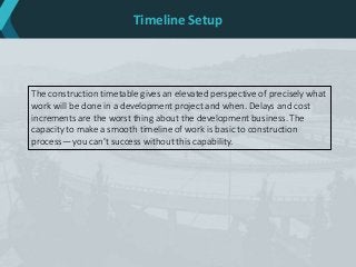 Timeline Setup
The construction timetable gives an elevated perspective of precisely what
work will be done in a development project and when. Delays and cost
increments are the worst thing about the development business. The
capacity to make a smooth timeline of work is basic to construction
process— you can't success without this capability.
 