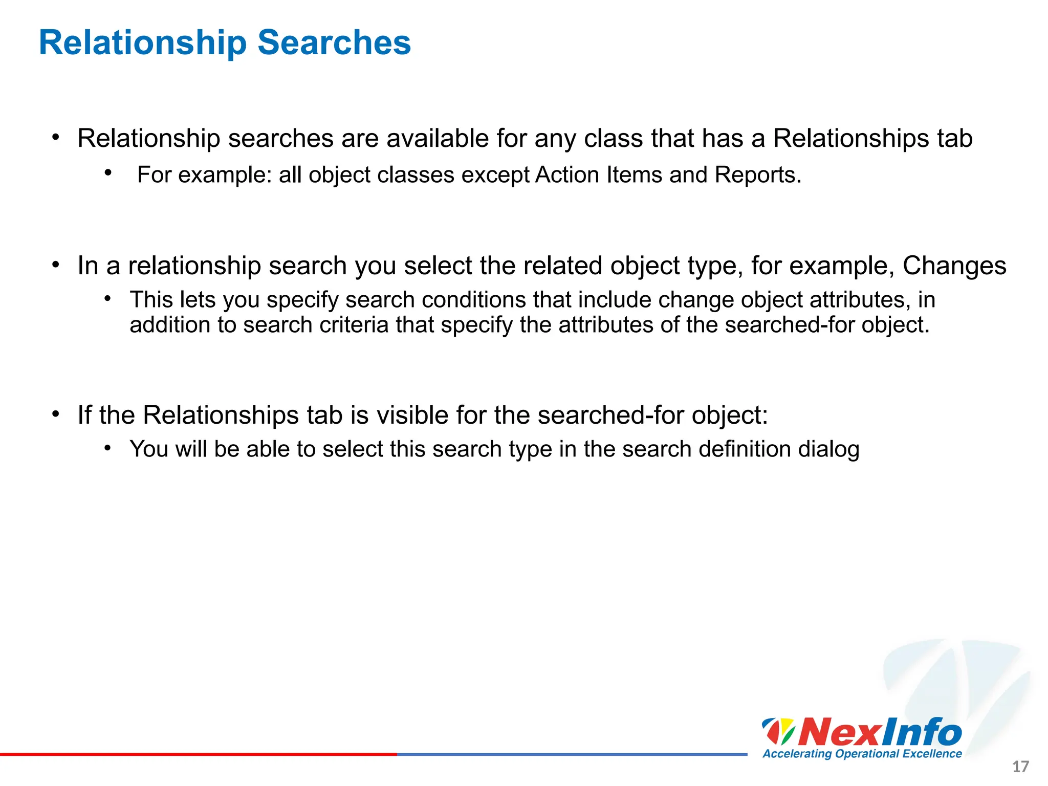 17
Relationship Searches
• Relationship searches are available for any class that has a Relationships tab
• For example: all object classes except Action Items and Reports.
• In a relationship search you select the related object type, for example, Changes
• This lets you specify search conditions that include change object attributes, in
addition to search criteria that specify the attributes of the searched-for object.
• If the Relationships tab is visible for the searched-for object:
• You will be able to select this search type in the search definition dialog
 