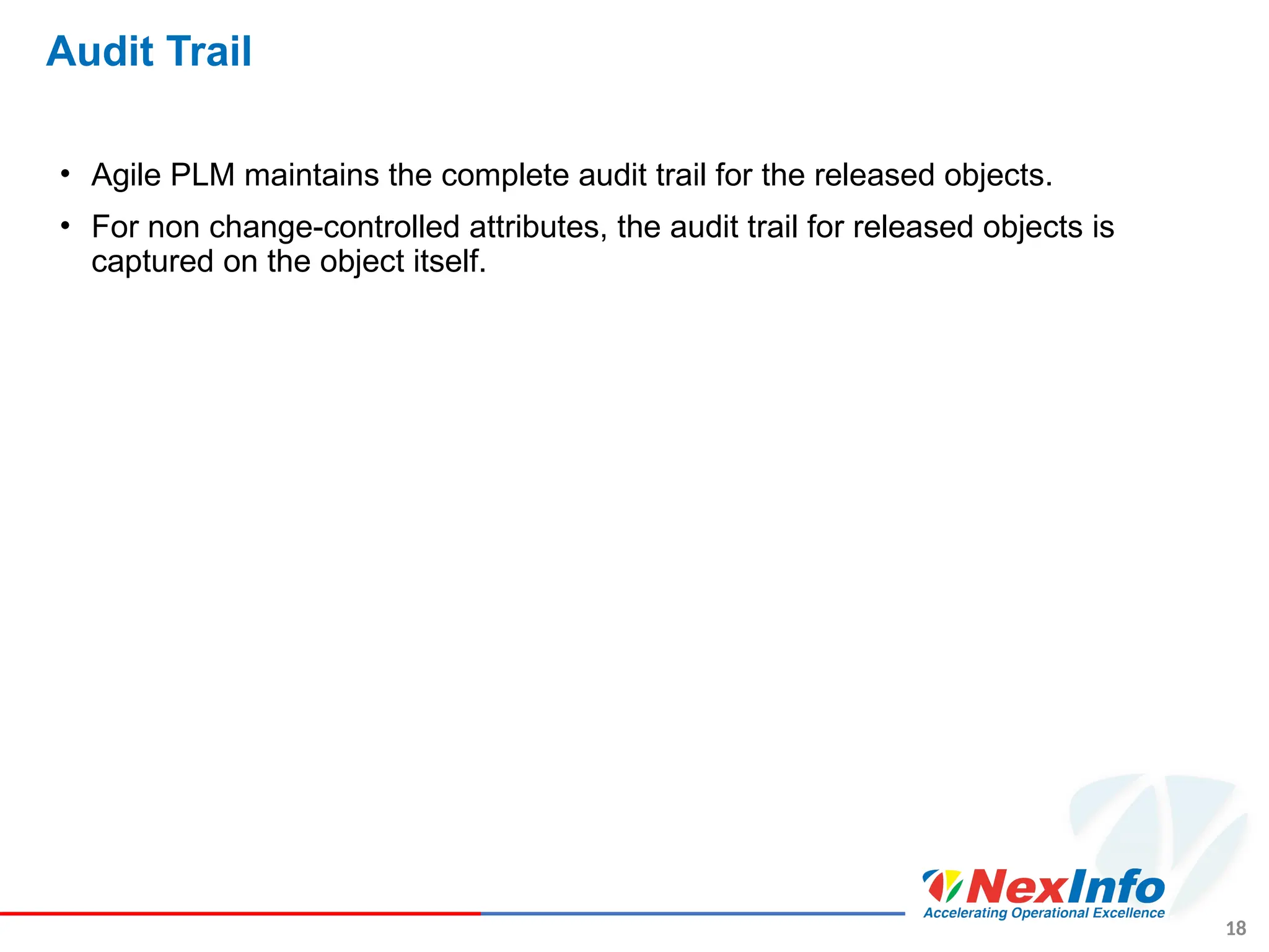 18
Audit Trail
• Agile PLM maintains the complete audit trail for the released objects.
• For non change-controlled attributes, the audit trail for released objects is
captured on the object itself.
 