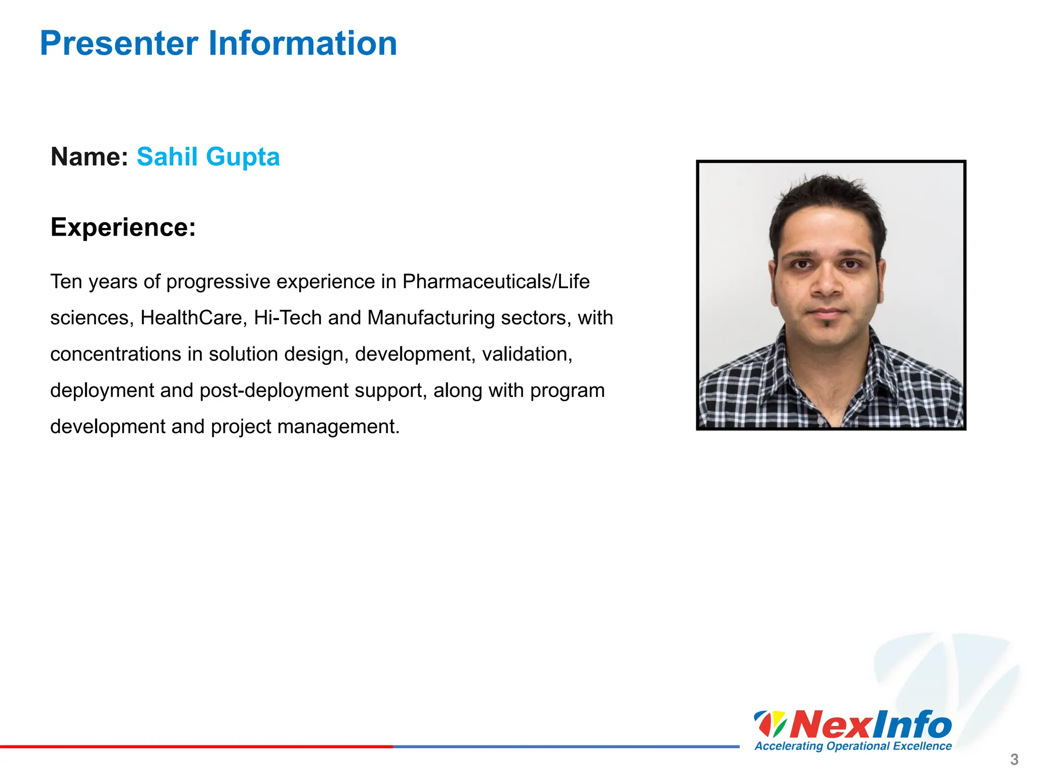 Presenter Information
Name: Sahil Gupta
Experience:
Ten years of progressive experience in Pharmaceuticals/Life
sciences, HealthCare, Hi-Tech and Manufacturing sectors, with
concentrations in solution design, development, validation,
deployment and post-deployment support, along with program
development and project management.
3
 