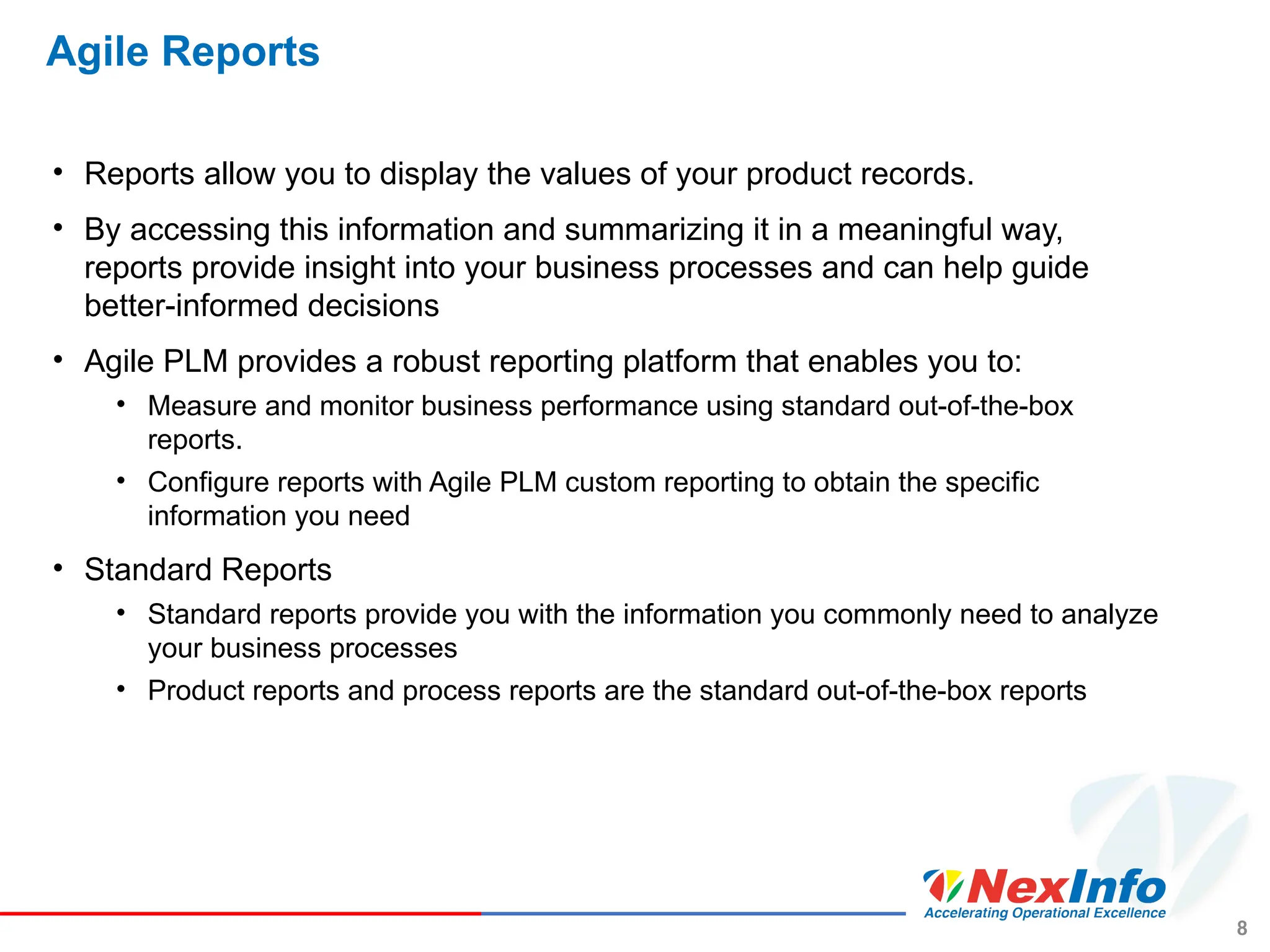 8
Agile Reports
• Reports allow you to display the values of your product records.
• By accessing this information and summarizing it in a meaningful way,
reports provide insight into your business processes and can help guide
better-informed decisions
• Agile PLM provides a robust reporting platform that enables you to:
• Measure and monitor business performance using standard out-of-the-box
reports.
• Configure reports with Agile PLM custom reporting to obtain the specific
information you need
• Standard Reports
• Standard reports provide you with the information you commonly need to analyze
your business processes
• Product reports and process reports are the standard out-of-the-box reports
 