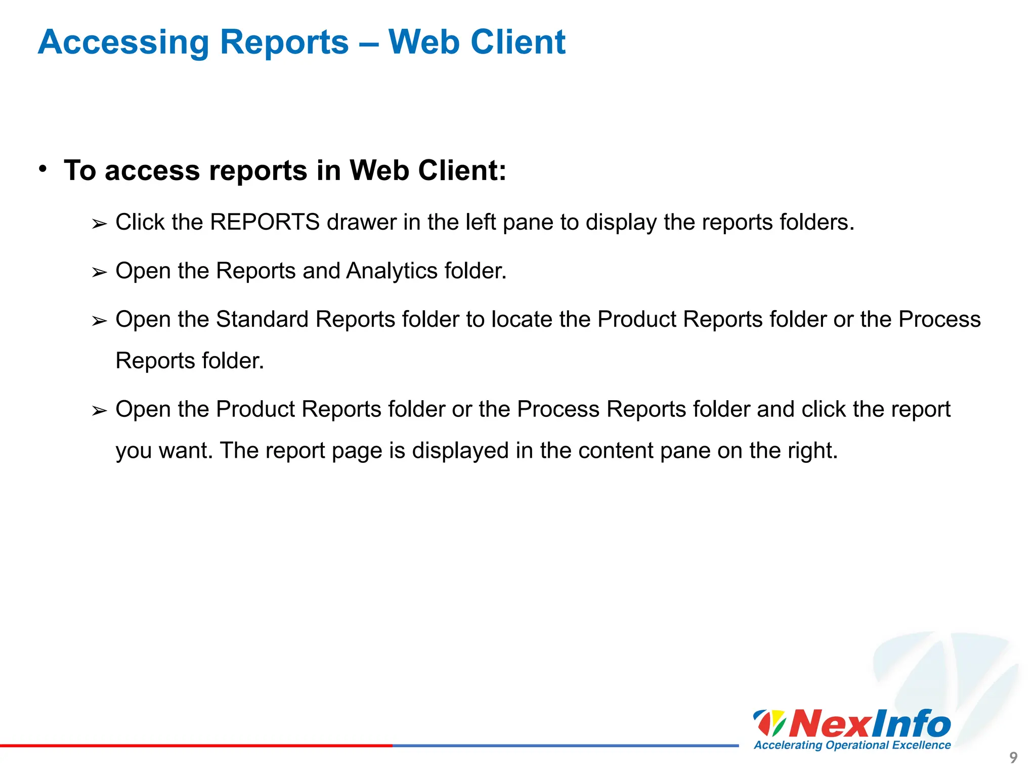 9
Accessing Reports – Web Client
• To access reports in Web Client:
➢ Click the REPORTS drawer in the left pane to display the reports folders.
➢ Open the Reports and Analytics folder.
➢ Open the Standard Reports folder to locate the Product Reports folder or the Process
Reports folder.
➢ Open the Product Reports folder or the Process Reports folder and click the report
you want. The report page is displayed in the content pane on the right.
 