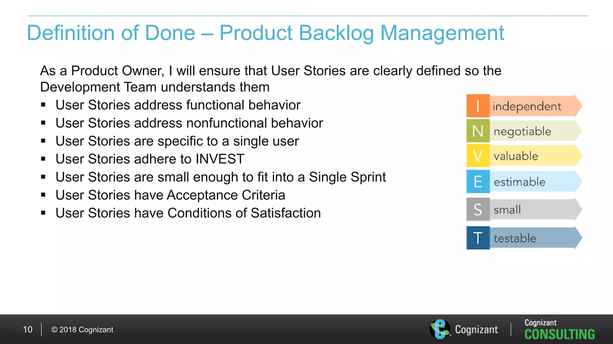 © 2018 Cognizant10
Definition of Done – Product Backlog Management
As a Product Owner, I will ensure that User Stories are clearly defined so the
Development Team understands them
 User Stories address functional behavior
 User Stories address nonfunctional behavior
 User Stories are specific to a single user
 User Stories adhere to INVEST
 User Stories are small enough to fit into a Single Sprint
 User Stories have Acceptance Criteria
 User Stories have Conditions of Satisfaction
 