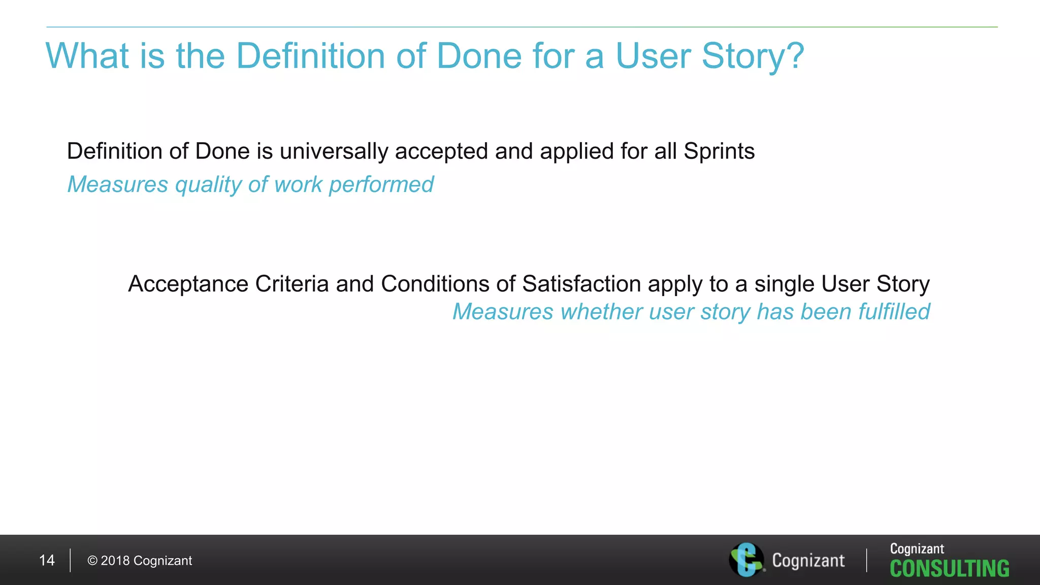 © 2018 Cognizant14
What is the Definition of Done for a User Story?
Definition of Done is universally accepted and applied for all Sprints
Measures quality of work performed
Acceptance Criteria and Conditions of Satisfaction apply to a single User Story
Measures whether user story has been fulfilled
 