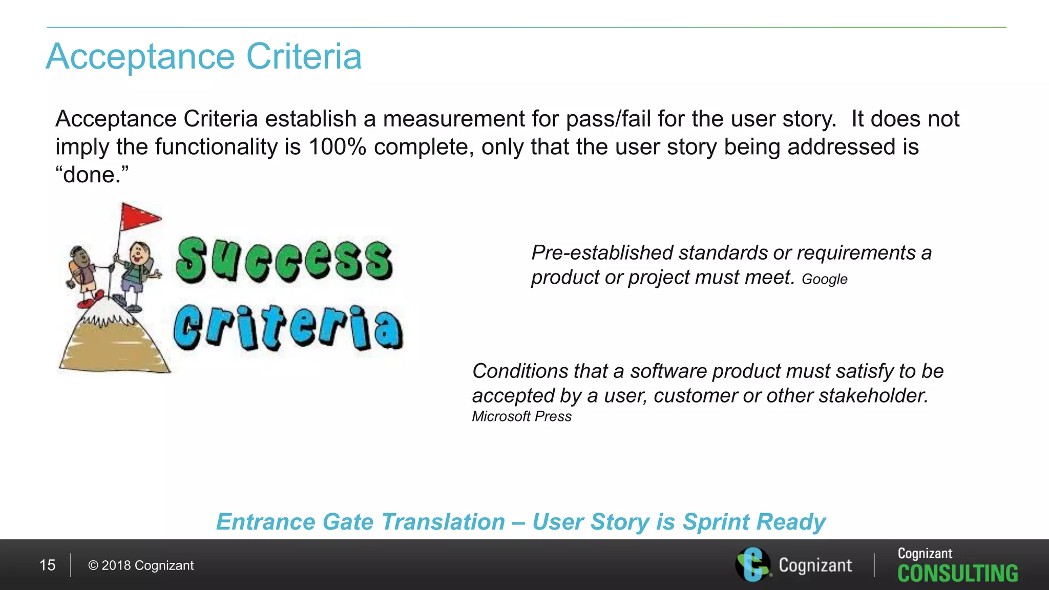 © 2018 Cognizant15
Acceptance Criteria
Acceptance Criteria establish a measurement for pass/fail for the user story. It does not
imply the functionality is 100% complete, only that the user story being addressed is
“done.”
Conditions that a software product must satisfy to be
accepted by a user, customer or other stakeholder.
Microsoft Press
Pre-established standards or requirements a
product or project must meet. Google
Entrance Gate Translation – User Story is Sprint Ready
 