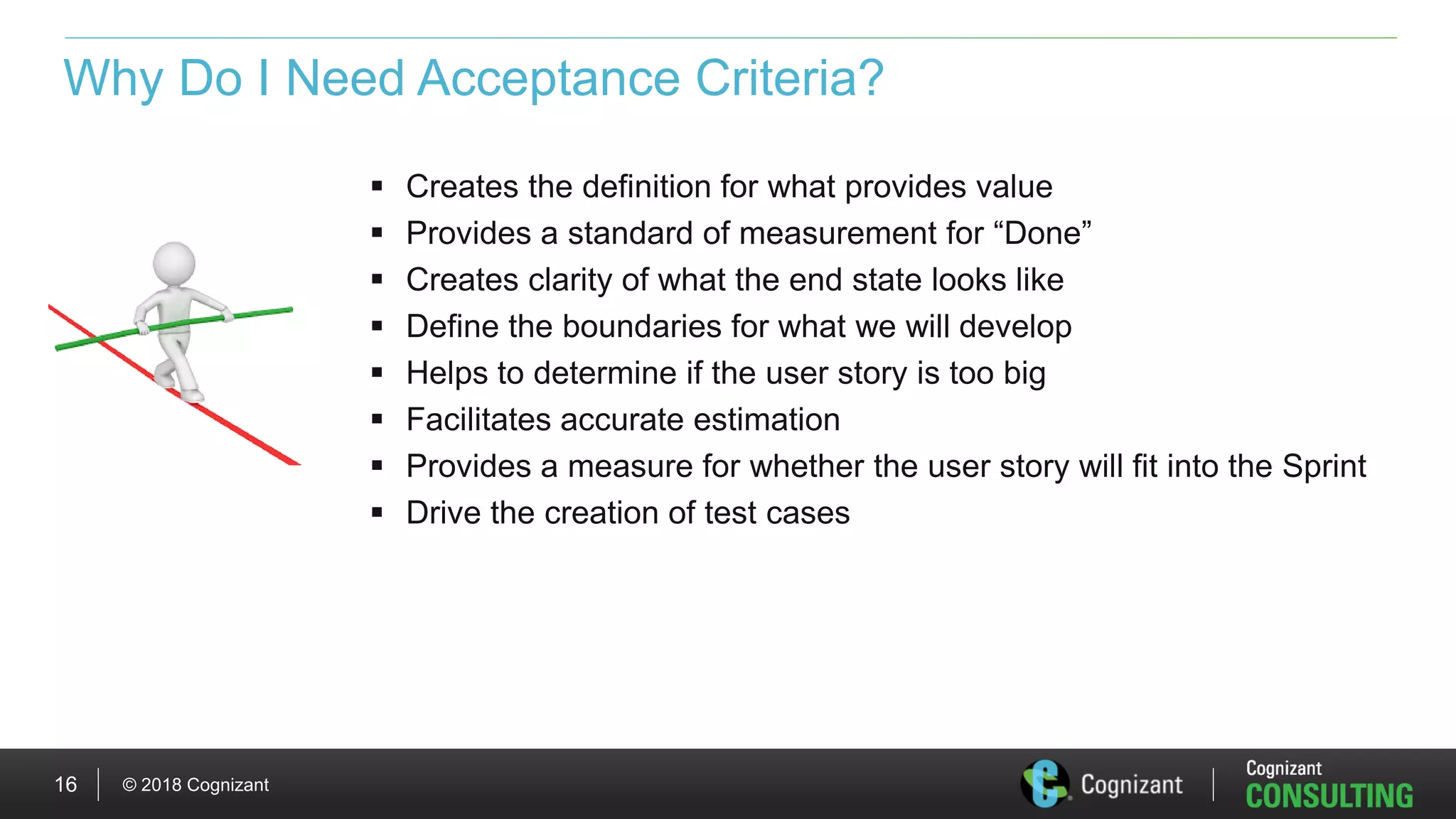 © 2018 Cognizant16
Why Do I Need Acceptance Criteria?
 Creates the definition for what provides value
 Provides a standard of measurement for “Done”
 Creates clarity of what the end state looks like
 Define the boundaries for what we will develop
 Helps to determine if the user story is too big
 Facilitates accurate estimation
 Provides a measure for whether the user story will fit into the Sprint
 Drive the creation of test cases
 