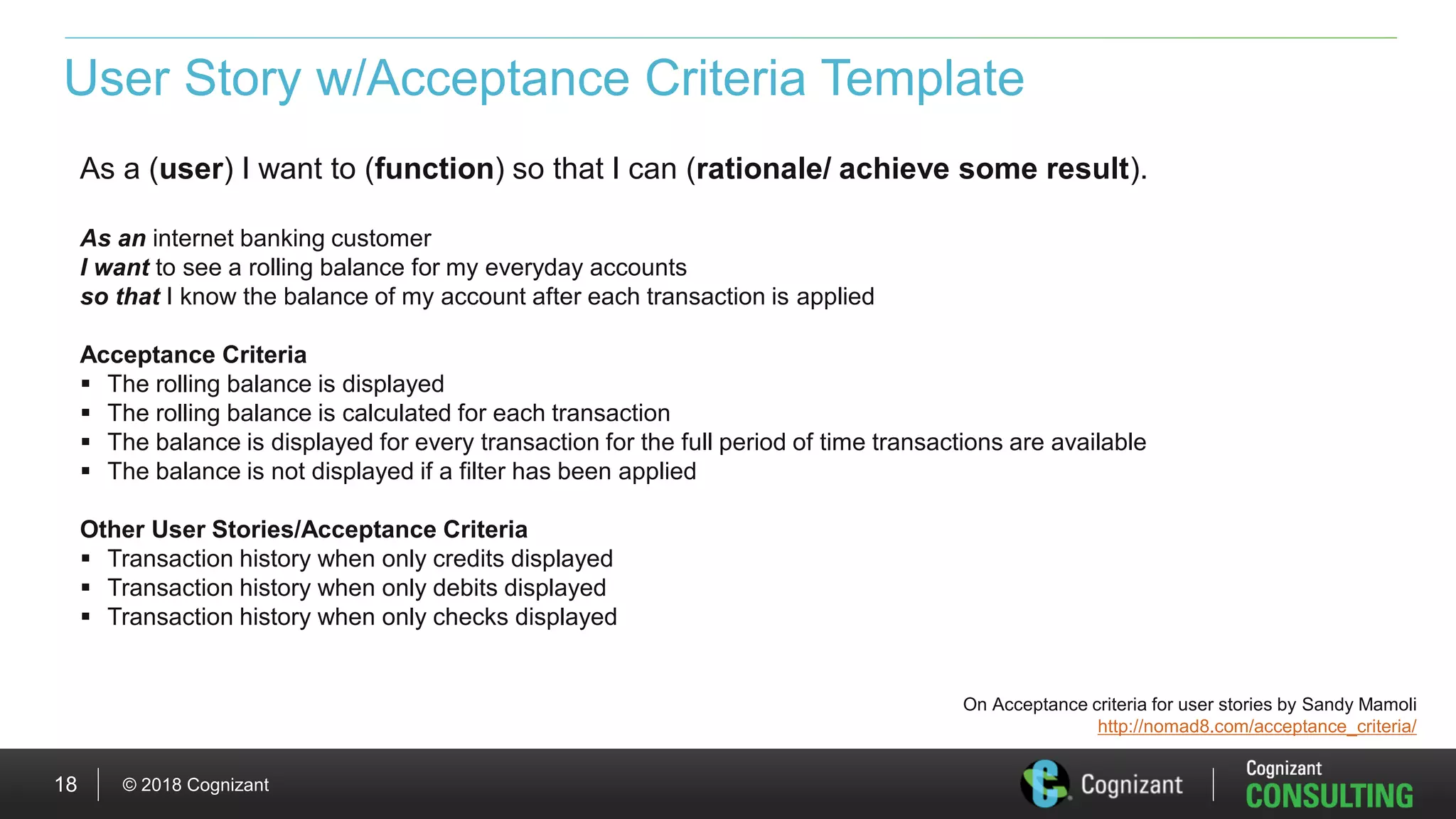 © 2018 Cognizant18
User Story w/Acceptance Criteria Template
As a (user) I want to (function) so that I can (rationale/ achieve some result).
As an internet banking customer
I want to see a rolling balance for my everyday accounts
so that I know the balance of my account after each transaction is applied
Acceptance Criteria
 The rolling balance is displayed
 The rolling balance is calculated for each transaction
 The balance is displayed for every transaction for the full period of time transactions are available
 The balance is not displayed if a filter has been applied
Other User Stories/Acceptance Criteria
 Transaction history when only credits displayed
 Transaction history when only debits displayed
 Transaction history when only checks displayed
On Acceptance criteria for user stories by Sandy Mamoli
http://nomad8.com/acceptance_criteria/
 