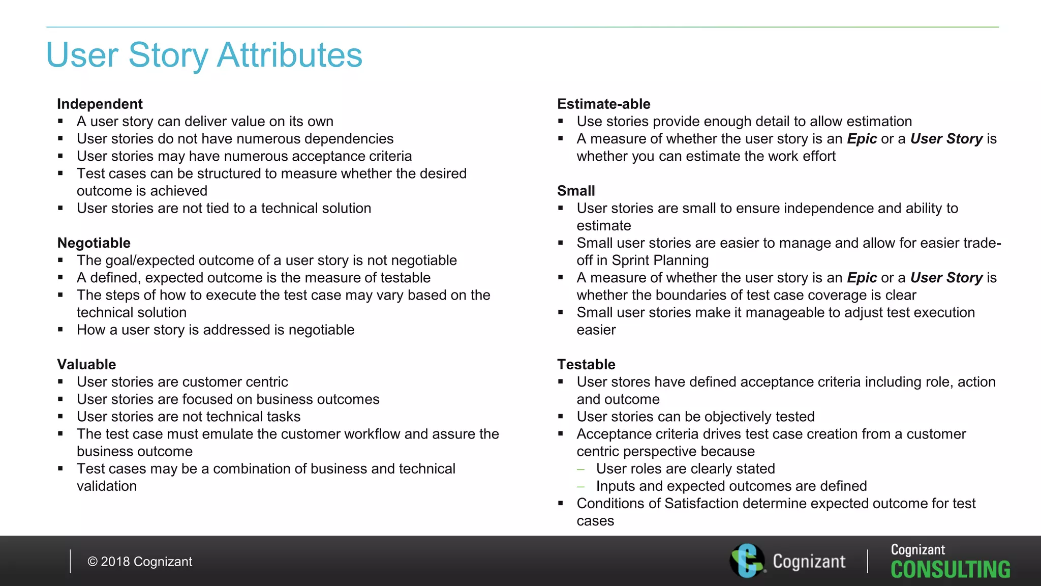 © 2018 Cognizant
User Story Attributes
Independent
 A user story can deliver value on its own
 User stories do not have numerous dependencies
 User stories may have numerous acceptance criteria
 Test cases can be structured to measure whether the desired
outcome is achieved
 User stories are not tied to a technical solution
Negotiable
 The goal/expected outcome of a user story is not negotiable
 A defined, expected outcome is the measure of testable
 The steps of how to execute the test case may vary based on the
technical solution
 How a user story is addressed is negotiable
Valuable
 User stories are customer centric
 User stories are focused on business outcomes
 User stories are not technical tasks
 The test case must emulate the customer workflow and assure the
business outcome
 Test cases may be a combination of business and technical
validation
Estimate-able
 Use stories provide enough detail to allow estimation
 A measure of whether the user story is an Epic or a User Story is
whether you can estimate the work effort
Small
 User stories are small to ensure independence and ability to
estimate
 Small user stories are easier to manage and allow for easier trade-
off in Sprint Planning
 A measure of whether the user story is an Epic or a User Story is
whether the boundaries of test case coverage is clear
 Small user stories make it manageable to adjust test execution
easier
Testable
 User stores have defined acceptance criteria including role, action
and outcome
 User stories can be objectively tested
 Acceptance criteria drives test case creation from a customer
centric perspective because
 User roles are clearly stated
 Inputs and expected outcomes are defined
 Conditions of Satisfaction determine expected outcome for test
cases
 