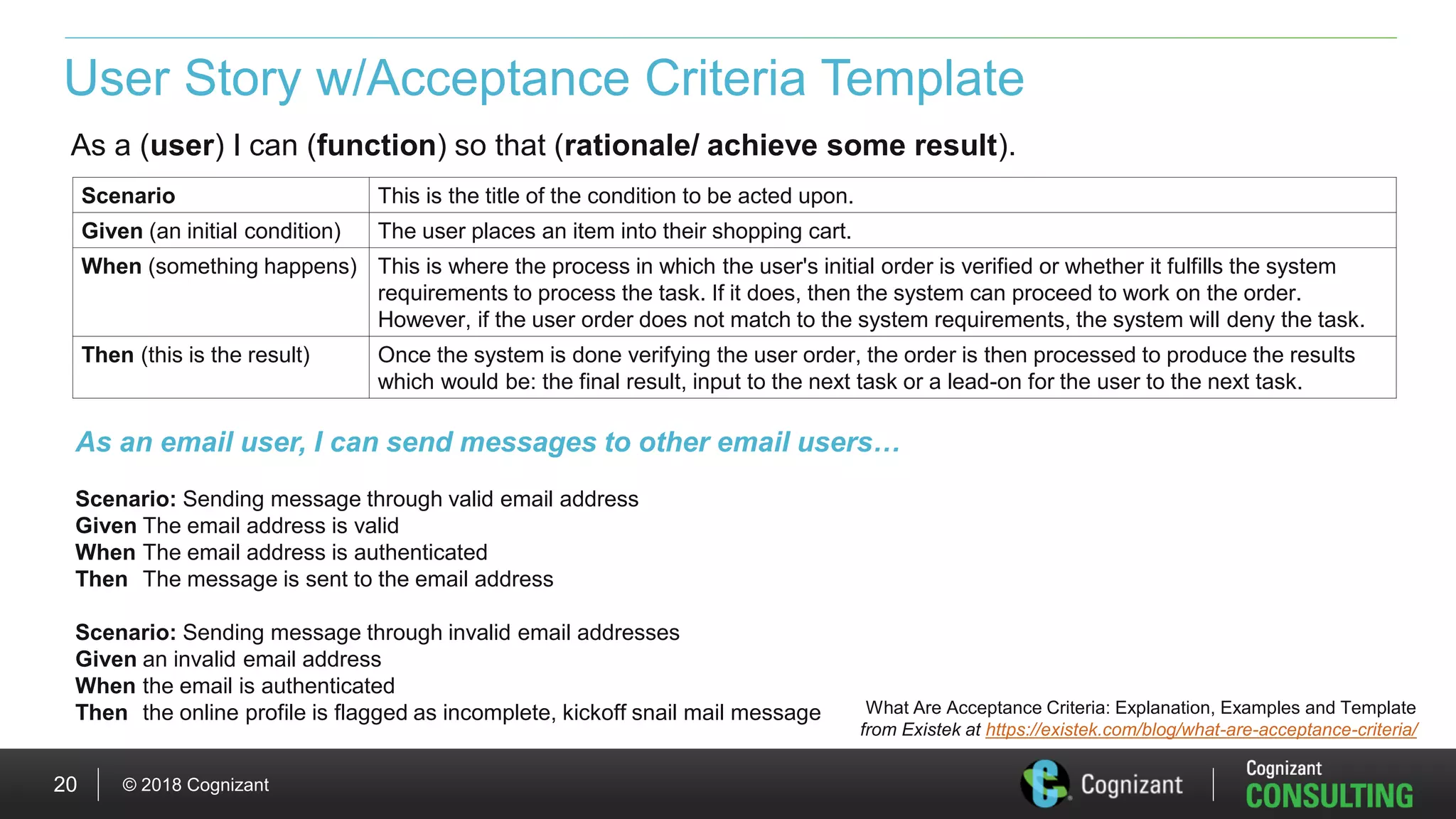 © 2018 Cognizant20
User Story w/Acceptance Criteria Template
As a (user) I can (function) so that (rationale/ achieve some result).
Scenario This is the title of the condition to be acted upon.
Given (an initial condition) The user places an item into their shopping cart.
When (something happens) This is where the process in which the user's initial order is verified or whether it fulfills the system
requirements to process the task. If it does, then the system can proceed to work on the order.
However, if the user order does not match to the system requirements, the system will deny the task.
Then (this is the result) Once the system is done verifying the user order, the order is then processed to produce the results
which would be: the final result, input to the next task or a lead-on for the user to the next task.
What Are Acceptance Criteria: Explanation, Examples and Template
from Existek at https://existek.com/blog/what-are-acceptance-criteria/
As an email user, I can send messages to other email users…
Scenario: Sending message through valid email address
Given The email address is valid
When The email address is authenticated
Then The message is sent to the email address
Scenario: Sending message through invalid email addresses
Given an invalid email address
When the email is authenticated
Then the online profile is flagged as incomplete, kickoff snail mail message
 